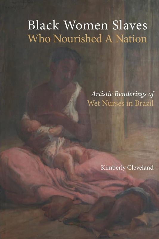 Black Women Slaves Who Nourished A Nation: Artistic Renderings of Black Wet Nurses of Brazil (Cambria Studies in Slavery)