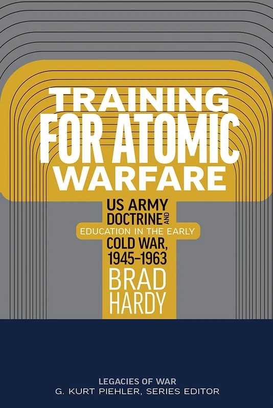 Training for Atomic Warfare: US Army Doctrine and Education in the Early Cold War, 1945-1963 (Legacies of War)