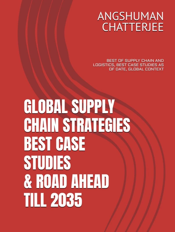 GLOBAL SUPPLY CHAIN STRATEGIES - BEST CASE STUDIES & ROAD AHEAD TILL 2035: BEST OF SUPPLY CHAIN AND LOGISTICS, BEST CASE STUDIES AS OF DATE, GLOBAL AND INDIAN CONTEXT