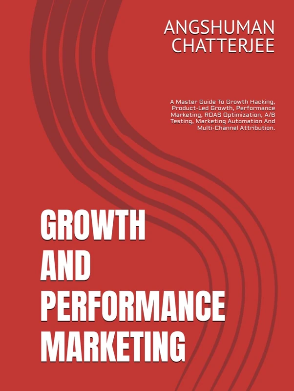 GROWTH AND PERFORMANCE MARKETING: A Master Guide To Growth Hacking, Product-Led Growth, Performance Marketing, ROAS Optimization, A/B Testing, Marketing Automation And Multi-Channel Attribution.