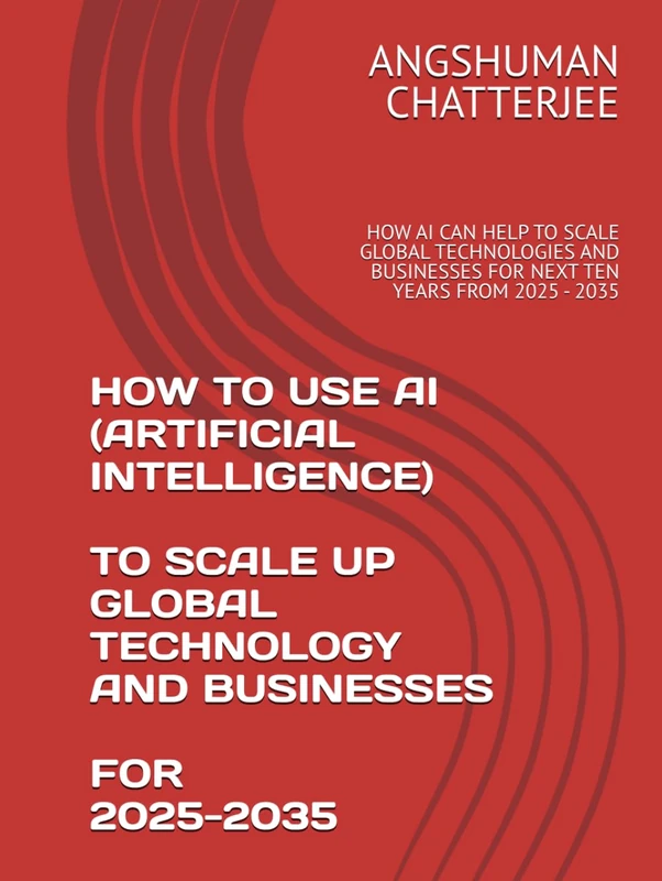 HOW TO USE AI (ARTIFICIAL INTELLIGENCE) TO SCALE UP GLOBAL TECHNOLOGY AND BUSINESSES FOR 2025 - 2035: HOW AI CAN HELP TO SCALE GLOBAL TECHNOLOGIES AND BUSINESSES FOR NEXT TEN YEARS FROM 2025 - 2035