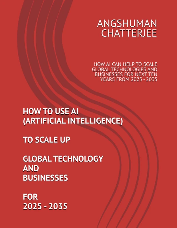 HOW TO USE AI (ARTIFICIAL INTELLIGENCE) TO SCALE UP GLOBAL TECHNOLOGY AND BUSINESSES FOR 2025 - 2035: HOW AI CAN HELP TO SCALE GLOBAL TECHNOLOGIES AND BUSINESSES FOR NEXT TEN YEARS FROM 2025 - 2035