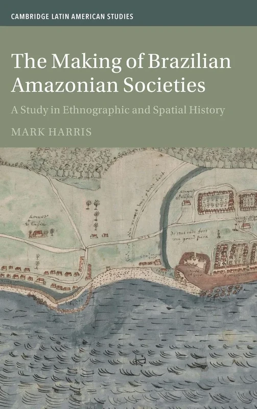 The Making of Brazilian Amazonian Societies: A Study in Ethnographic and Spatial History (Cambridge Latin American Studies, Series Number 143)