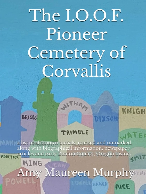 The I.O.O.F. Pioneer Cemetery of Corvallis: a list of all known burials, marked and unmarked, along with biographical information, newspaper articles and early Benton County, Oregon history
