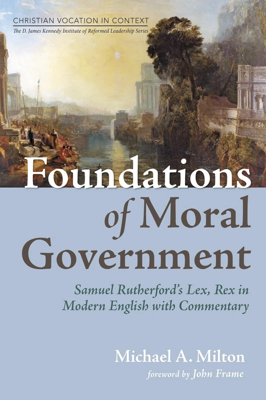Foundations of Moral Government: Samuel Rutherford's Lex, Rex in Modern English with Commentary (Christian Vocation in Context: The D. James Kennedy Institute of Reformed Leadership Series)