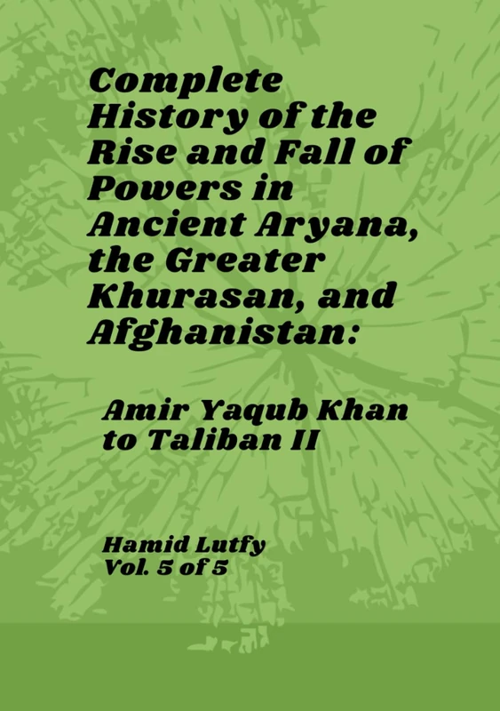 Complete History of the Rise and Fall of Powers in Ancient Aryana, the Greater Khurasan, and Afghanistan - Vol. 5 of 5: Amir Yaqub Khan to Taliban II