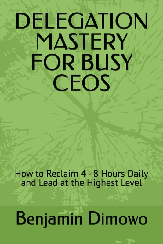 DELEGATION MASTERY FOR BUSY CEOS: How to Reclaim 4 - 8 Hours Daily and Lead at the Highest Level