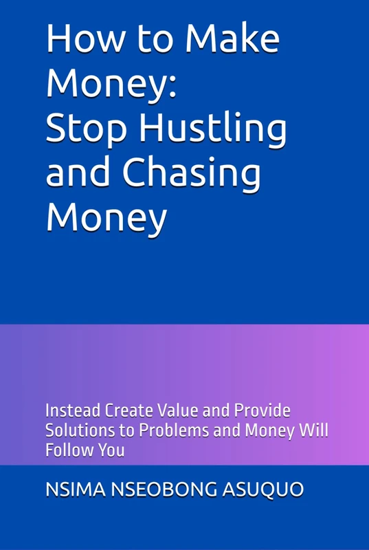 How to Make Money: Stop Hustling and Chasing Money: Instead Create Value and Provide Solutions to Problems and Money Will Follow You