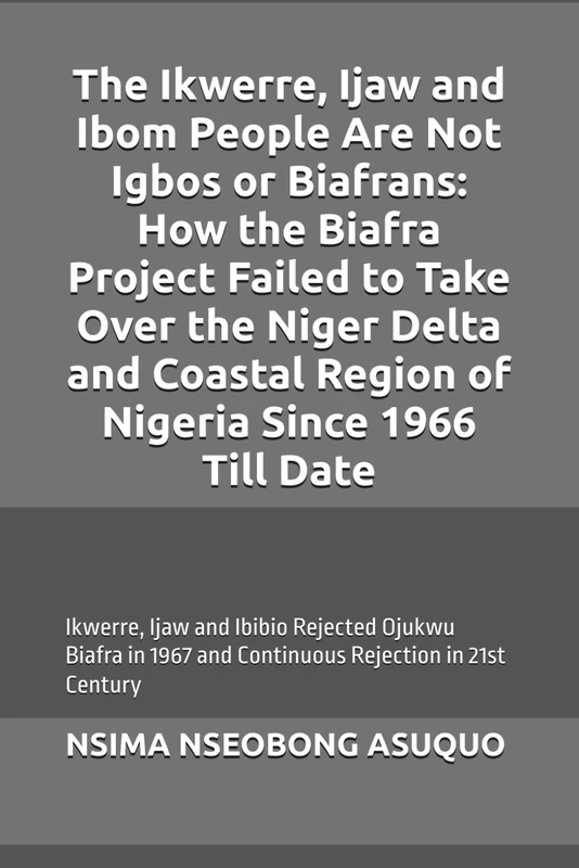 The Ikwerre, Ijaw and Ibom People Are Not Igbos or Biafrans: How the Biafra Project Failed to Take Over the Niger Delta and Coastal Region of Nigeria Since 1966 Till Date.: Ojukwu Biafra Rejected