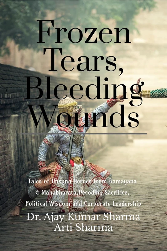 Frozen Tears, Bleeding Wounds: Tales of Unsung Heroes from Ramayana & Mahabharata, Decoding Sacrifice, Political Wisdom, and Corporate Leadership