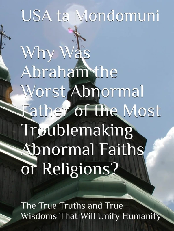 Why Was Abraham the Worst Abnormal Father of the Most Troublemaking Abnormal Faiths or Religions?: The True Truths and True Wisdoms That Will Unify Humanity - Image 1
