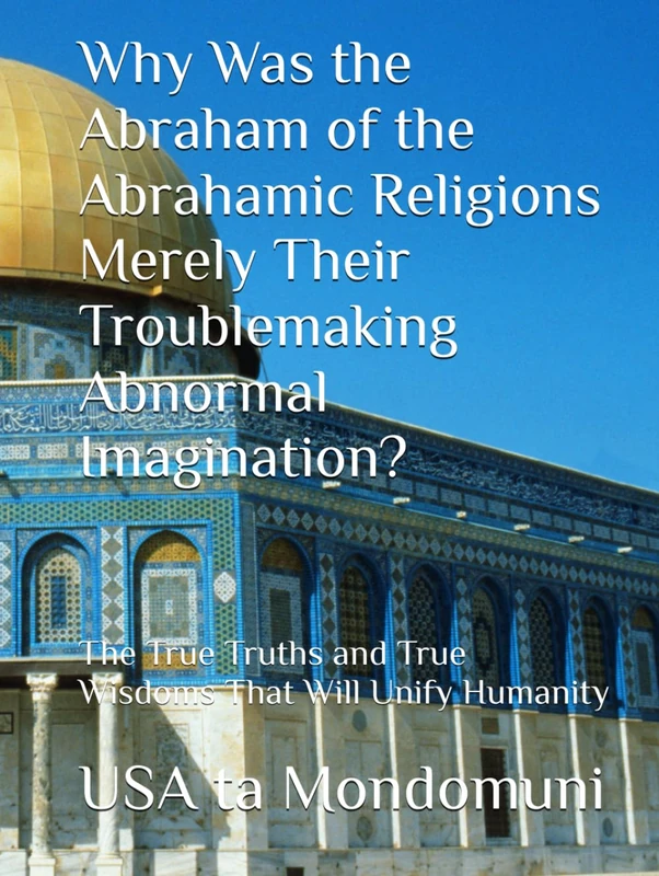 Why Was the Abraham of the Abrahamic Religions Merely Their Troublemaking Abnormal Imagination?: The True Truths and True Wisdoms That Will Unify Humanity - Image 1