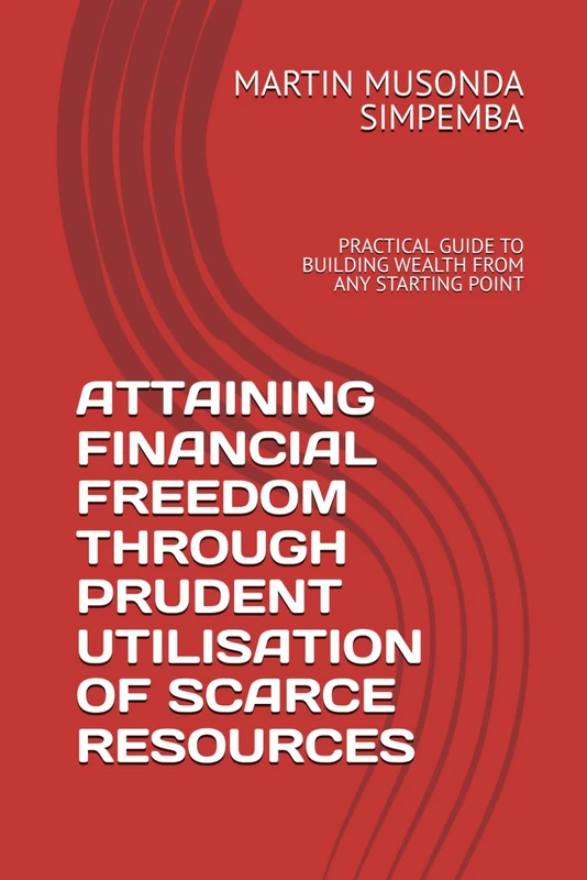 ATTAINING FINANCIAL FREEDOM THROUGH PRUDENT UTILISATION OF SCARCE RESOURCES: PRACTICAL GUIDE TO BUILDING WEALTH FROM ANY STARTING POINT