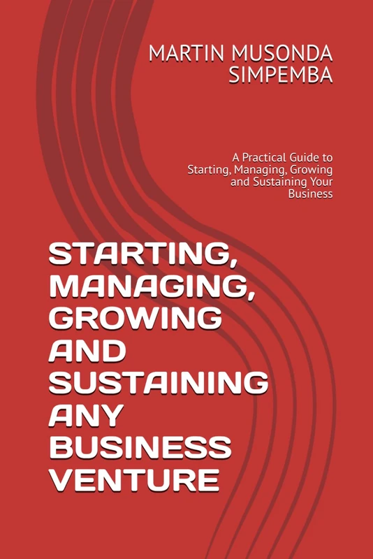 STARTING, MANAGING, GROWING AND SUSTAINING ANY BUSINESS VENTURE: A Practical Guide to Starting, Managing, Growing and Sustaining Your Business
