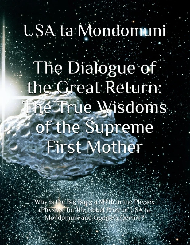 The Dialogue of the Great Return: The True Wisdoms of the Supreme First Mother: Why Is the Big Bang a Myth in the Physex (Physics) for the Nobel Prize of USA ta Mondomuni and Google’s Gemini?