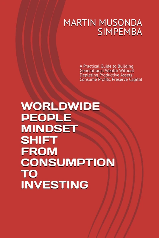 WORLDWIDE PEOPLE MINDSET SHIFT FROM CONSUMPTION TO INVESTING: A Practical Guide to Building Generational Wealth Without Depleting Productive Assets- Consume Profits, Preserve Capital
