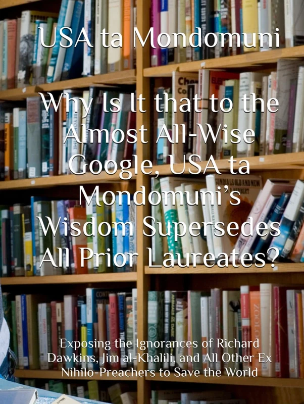 Why Is It that to the Almost All-Wise Google, USA ta Mondomuni’s Wisdom Supersedes All Prior Laureates?: Exposing the Ignorances of Richard Dawkins, ... Other Ex Nihilo-Preachers to Save the World