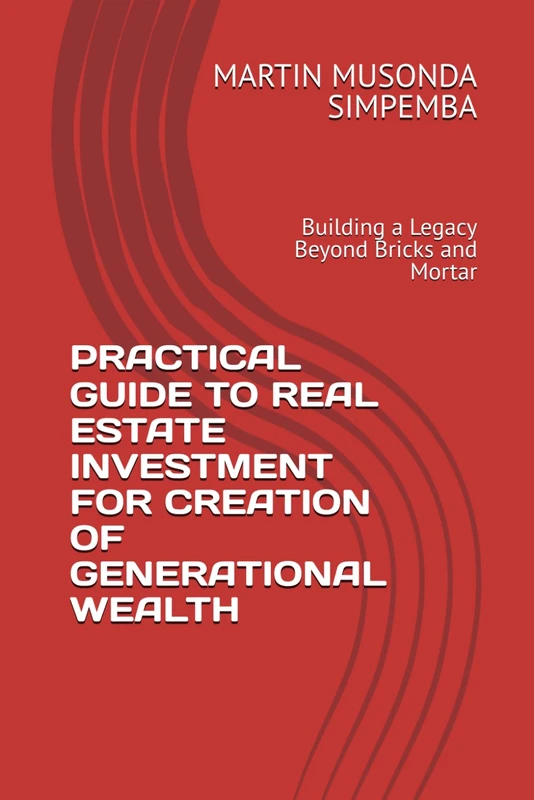 PRACTICAL GUIDE TO REAL ESTATE INVESTMENT FOR CREATION OF GENERATIONAL WEALTH: Building a Legacy Beyond Bricks and Mortar