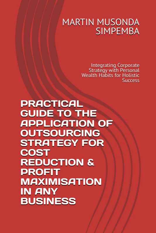 PRACTICAL GUIDE TO THE APPLICATION OF OUTSOURCING STRATEGY FOR COST REDUCTION & PROFIT MAXIMISATION IN ANY BUSINESS: Integrating Corporate Strategy with Personal Wealth Habits for Holistic Success