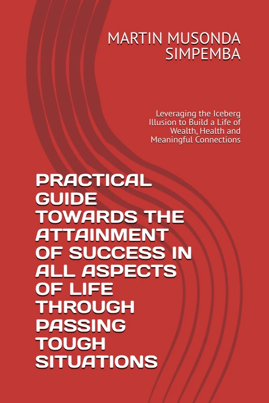 PRACTICAL GUIDE TOWARDS THE ATTAINMENT OF SUCCESS IN ALL ASPECTS OF LIFE THROUGH PASSING TOUGH SITUATIONS: Leveraging the Iceberg Illusion to Build a Life of Wealth, Health and Meaningful Connections