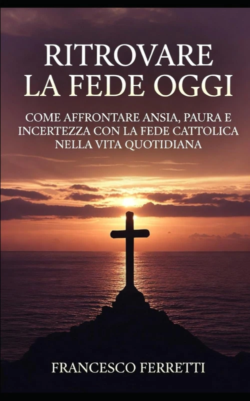 Ritrovare la Fede Oggi: Come Affrontare Ansia, Paura e Incertezza con la Fede Cattolica nella Vita Quotidiana