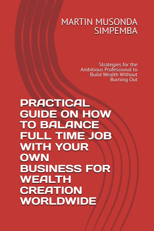 PRACTICAL GUIDE ON HOW TO BALANCE FULL TIME JOB WITH YOUR OWN BUSINESS FOR WEALTH CREATION WORLDWIDE: Strategies for the Ambitious Professional to Build Wealth Without Burning Out