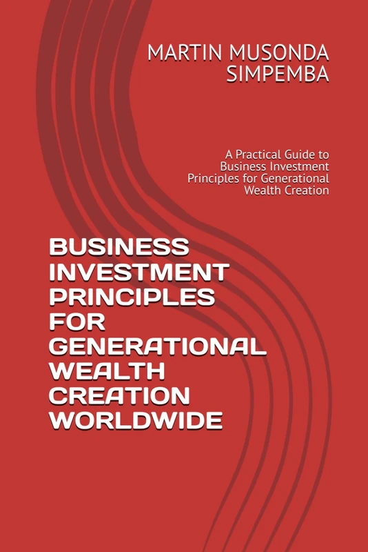 BUSINESS INVESTMENT PRINCIPLES FOR GENERATIONAL WEALTH CREATION WORLDWIDE: A Practical Guide to Business Investment Principles for Generational Wealth Creation