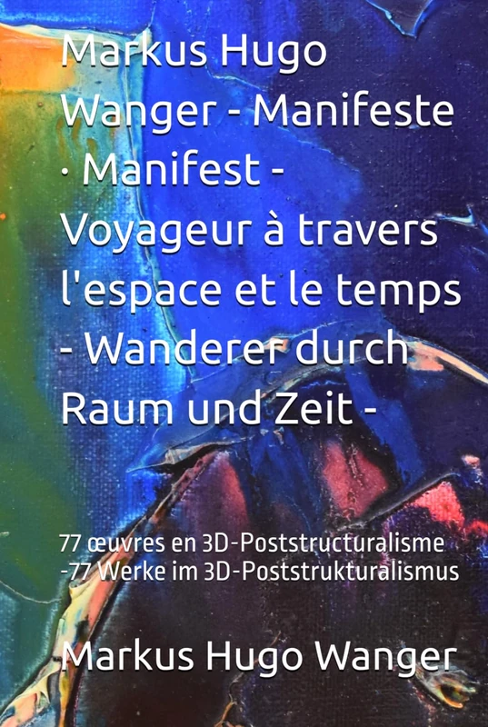 Markus Hugo Wanger - Manifeste · Manifest - Voyageur à travers l'espace et le temps - Wanderer durch Raum und Zeit -: 77 œuvres en 3D-Poststructuralisme -77 Werke im 3D-Poststrukturalismus