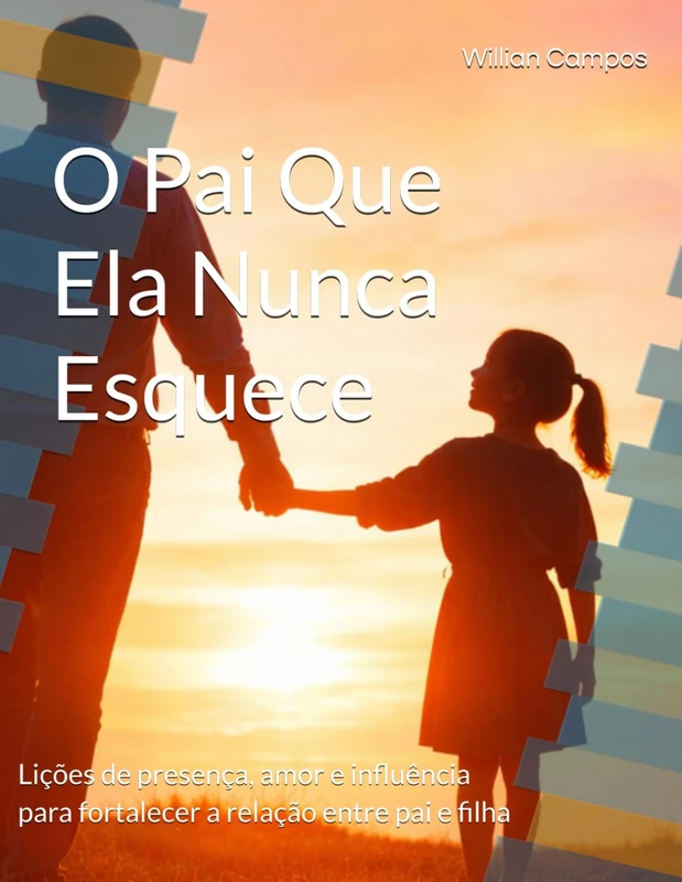 O Pai Que Ela Nunca Esquece: Lições de presença, amor e influência para fortalecer a relação entre pai e filha
