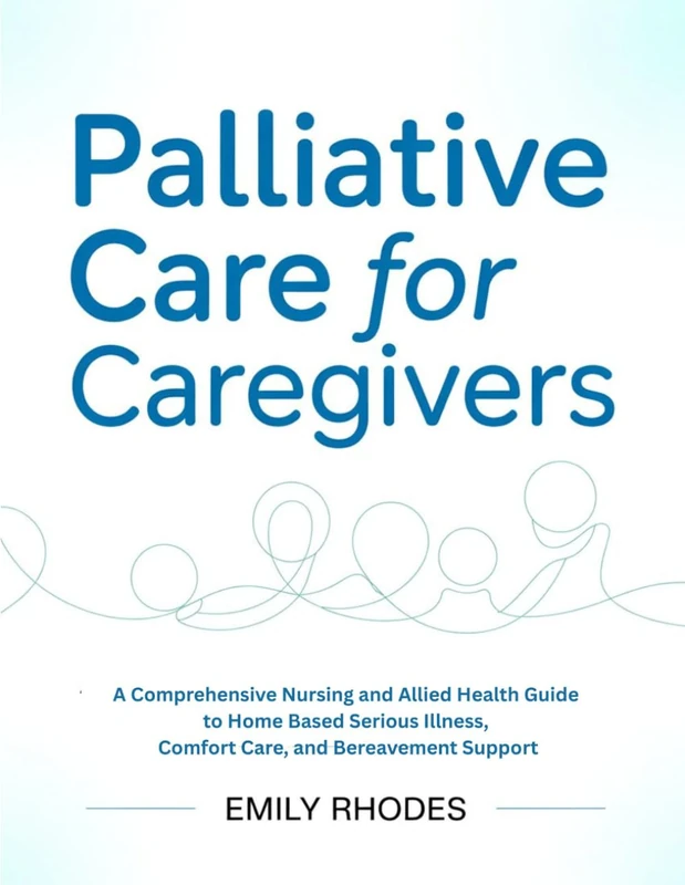 PALLIATIVE CARE FOR CAREGIVERS: A Comprehensive Nursing and Allied Health Guide to Home Based Serious Illness, Comfort Care, and Bereavement Support