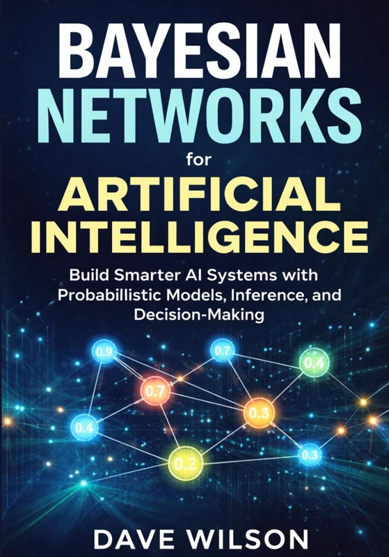 Bayesian Networks for Artificial Intelligence: Build Smarter AI Systems with Probabilistic Models, Inference, and Decision-Making