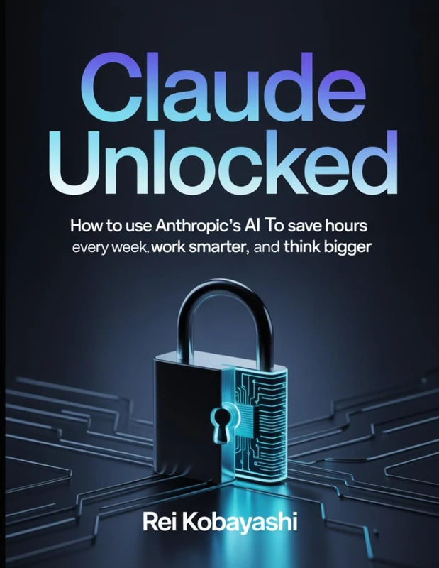Claude Unlocked: How to Use Anthropic's AI to Save Hours Every Week, Work Smarter, and Think Bigger
