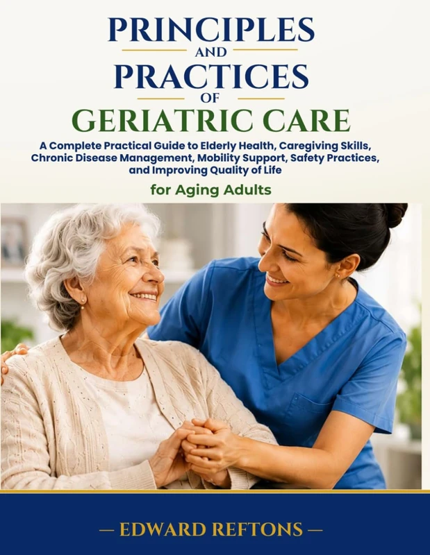 Principles and Practices of Geriatric Care: A Complete Practical Guide to Elderly Health, Caregiving Skills, Chronic Disease Management, Mobility Support, Safety Practices, and Improving Quality