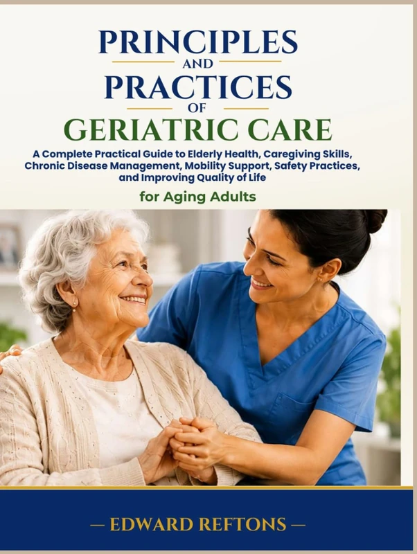 Principles and Practices of Geriatric Care: A Complete Practical Guide to Elderly Health, Caregiving Skills, Chronic Disease Management, Mobility Support, Safety Practices, and Improving Quality