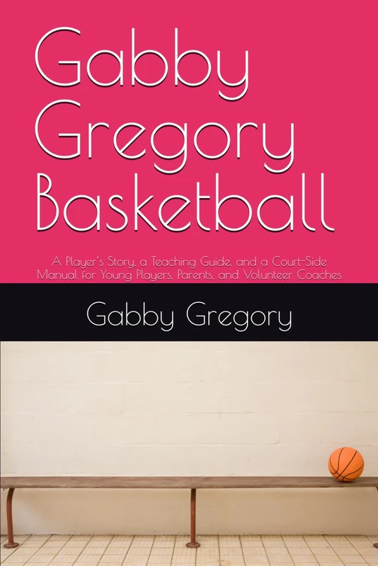 Gabby Gregory Basketball: A Player’s Story, a Teaching Guide, and a Court-Side Manual for Young Players, Parents, and Volunteer Coaches